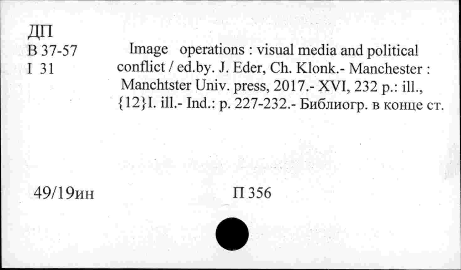 ﻿дп
В 37-57
I 31
Image operations : visual media and political conflict / ed.by. J. Eder, Ch. Klonk.- Manchester : Manchtster Univ, press, 2017,- XVI, 232 p.: ill., {12}I. ill.- Ind.: p. 227-232.- Библиогр. в конце ст.
49/19ин
П356